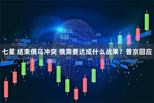 七星 结束俄乌冲突 俄需要达成什么战果？普京回应