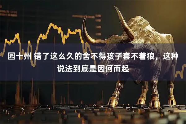 园十州 错了这么久的舍不得孩子套不着狼，这种说法到底是因何而起