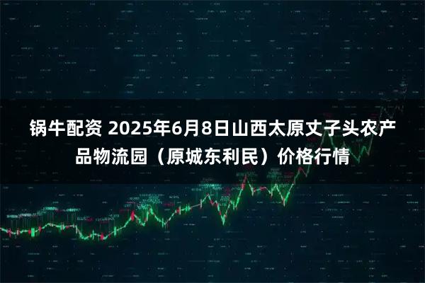 锅牛配资 2025年6月8日山西太原丈子头农产品物流园（原城东利民）价格行情