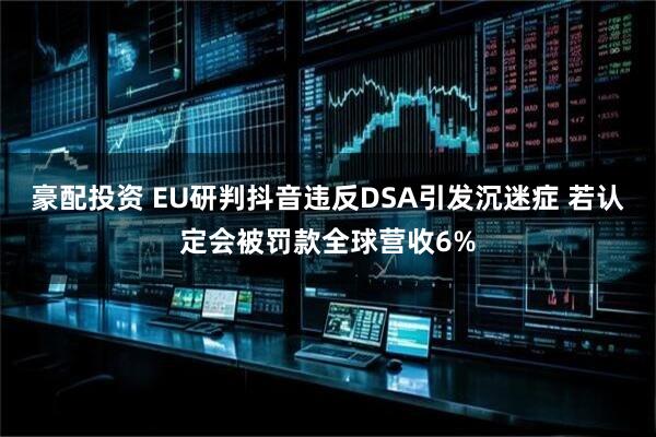 豪配投资 EU研判抖音违反DSA引发沉迷症 若认定会被罚款全球营收6%