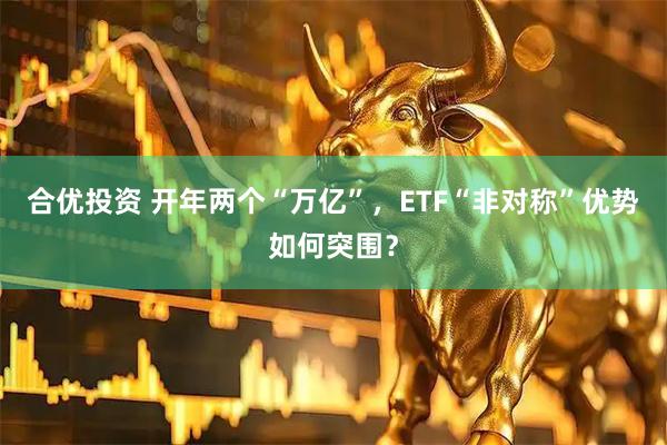 合优投资 开年两个“万亿”，ETF“非对称”优势如何突围？