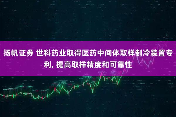 扬帆证券 世科药业取得医药中间体取样制冷装置专利, 提高取样精度和可靠性