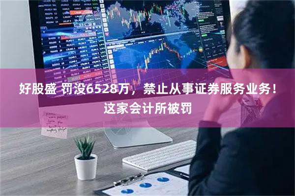 好股盛 罚没6528万，禁止从事证券服务业务！这家会计所被罚