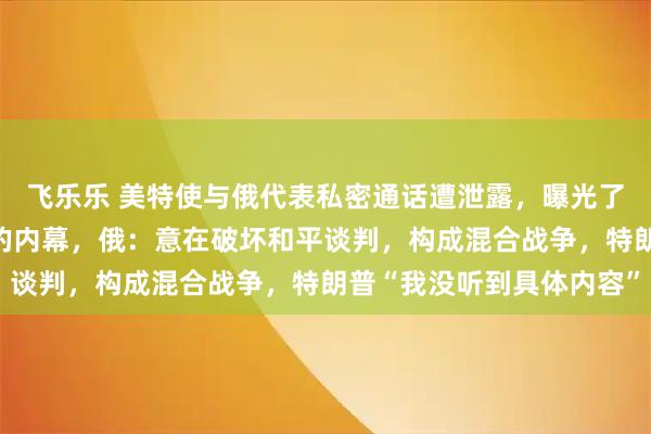 飞乐乐 美特使与俄代表私密通话遭泄露，曝光了俄乌“和平计划”产生的内幕，俄：意在破坏和平谈判，构成混合战争，特朗普“我没听到具体内容”