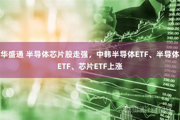 华盛通 半导体芯片股走强，中韩半导体ETF、半导体ETF、芯片ETF上涨