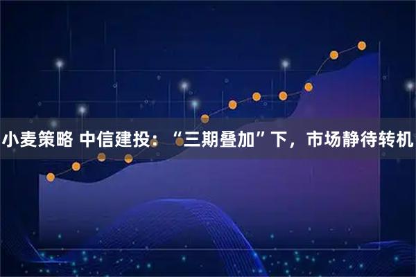 小麦策略 中信建投：“三期叠加”下，市场静待转机