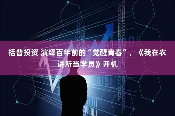 括普投资 演绎百年前的“觉醒青春”，《我在农讲所当学员》开机