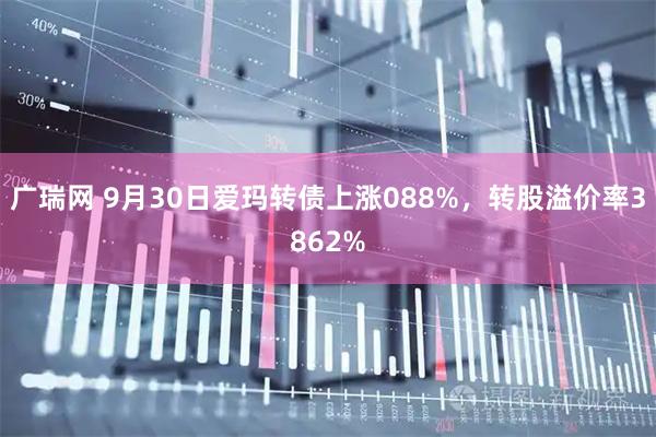 广瑞网 9月30日爱玛转债上涨088%，转股溢价率3862%
