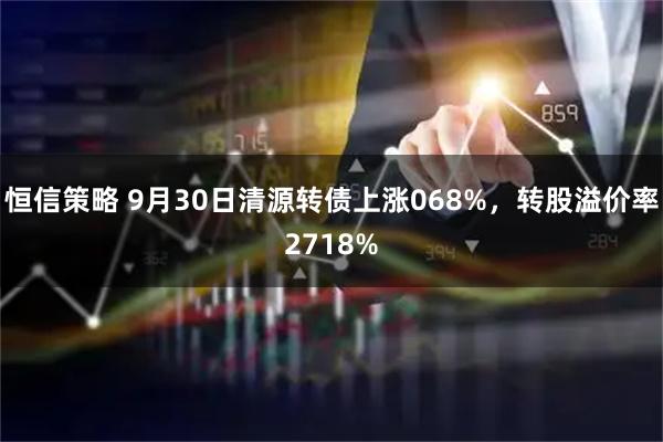 恒信策略 9月30日清源转债上涨068%，转股溢价率2718%