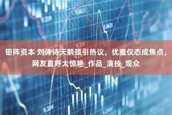 钜阵资本 刘诗诗天鹅颈引热议，优雅仪态成焦点，网友直呼太惊艳_作品_演技_观众