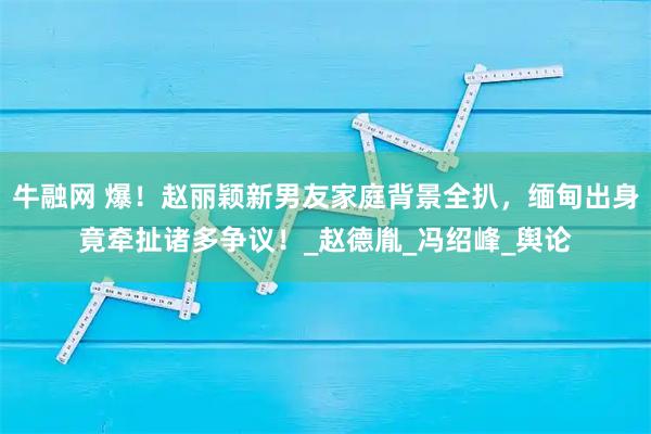 牛融网 爆！赵丽颖新男友家庭背景全扒，缅甸出身竟牵扯诸多争议！_赵德胤_冯绍峰_舆论
