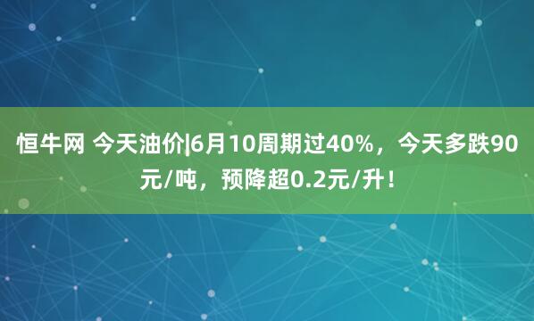 恒牛网 今天油价|6月10周期过40%，今天多跌90元/吨，预降超0.2元/升！